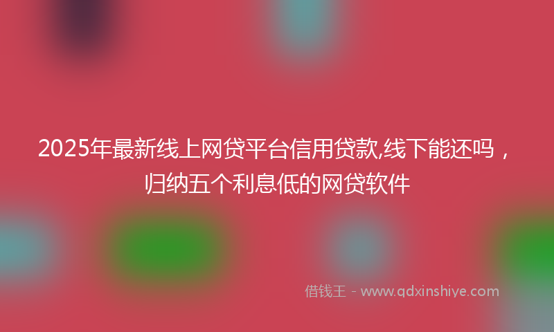 2025年最新线上网贷平台信用贷款,线下能还吗，归纳五个利息低的网贷软件