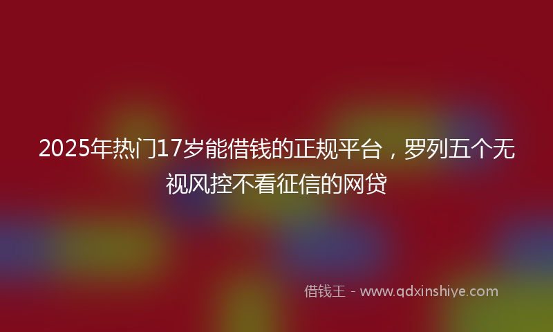 2025年热门17岁能借钱的正规平台，罗列五个无视风控不看征信的网贷