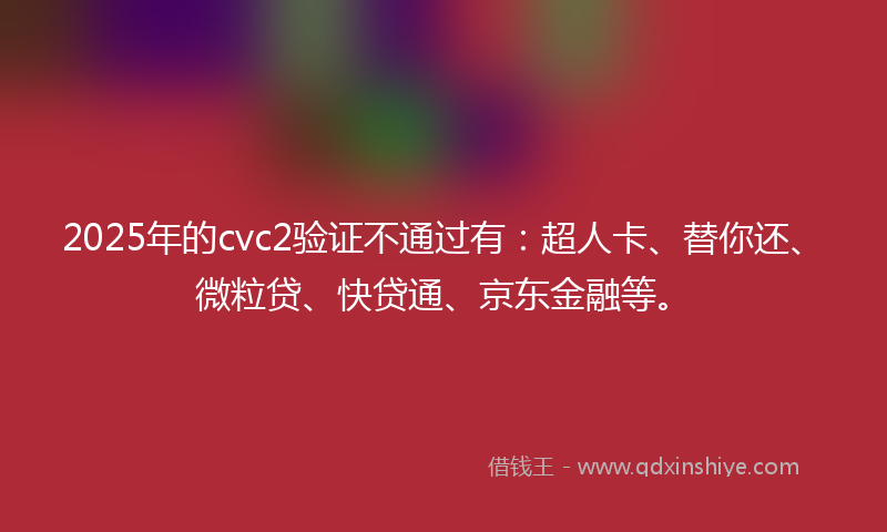 2025年的cvc2验证不通过有：超人卡、替你还、微粒贷、快贷通、京东金融等。
