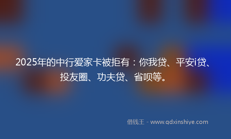 2025年的中行爱家卡被拒有：你我贷、平安i贷、投友圈、功夫贷、省呗等。