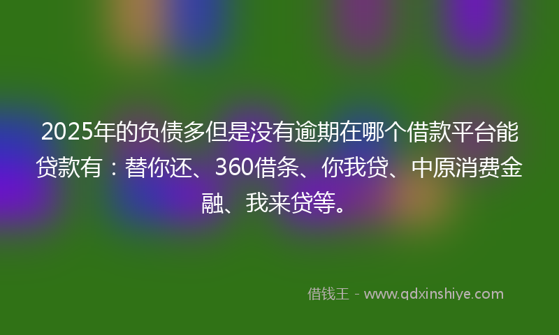 2025年的负债多但是没有逾期在哪个借款平台能贷款有：替你还、360借条、你我贷、中原消费金融、我来贷等。
