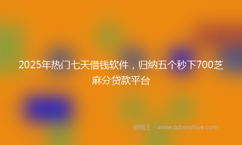 2025年热门七天借钱软件，归纳五个秒下700芝麻分贷款平台