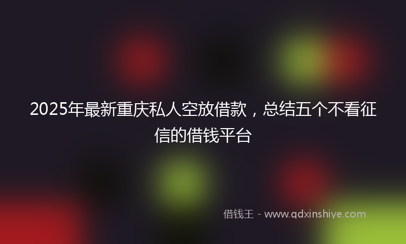 2025年最新重庆私人空放借款，总结五个不看征信的借钱平台
