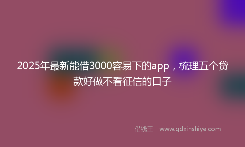 2025年最新能借3000容易下的app，梳理五个贷款好做不看征信的口子