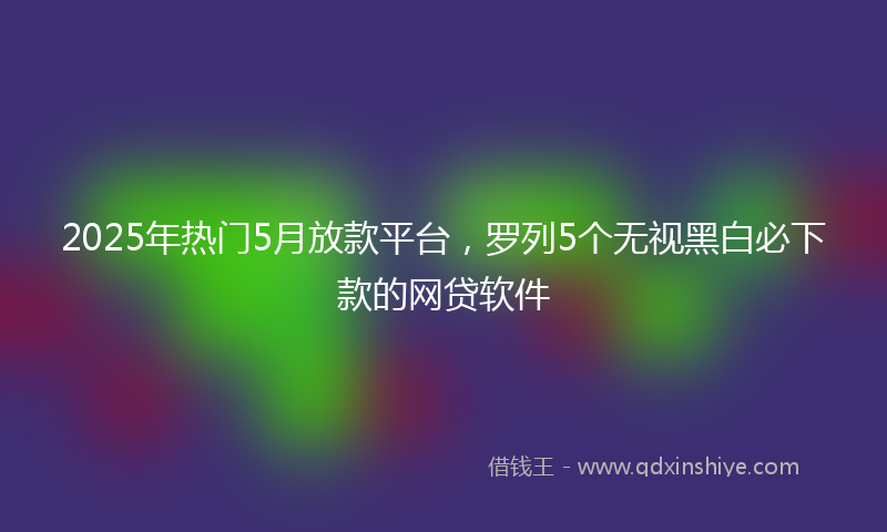2025年热门5月放款平台，罗列5个无视黑白必下款的网贷软件