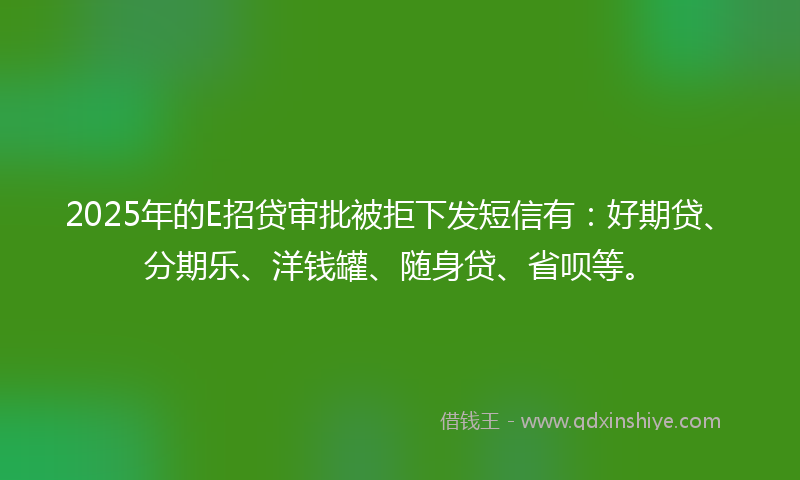2025年的E招贷审批被拒下发短信有：好期贷、分期乐、洋钱罐、随身贷、省呗等。