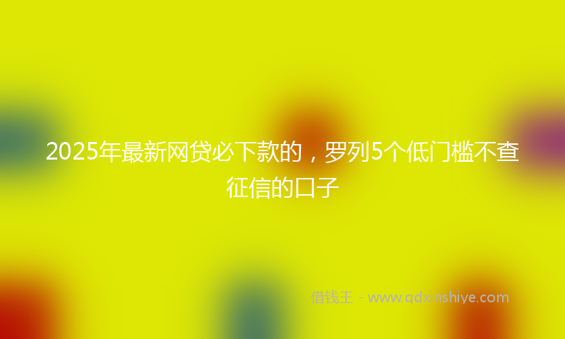 2025年最新网贷必下款的，罗列5个低门槛不查征信的口子