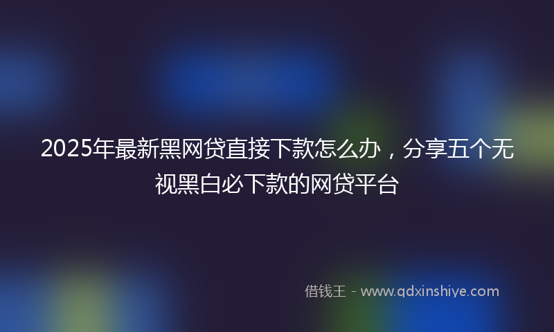 2025年最新黑网贷直接下款怎么办，分享五个无视黑白必下款的网贷平台