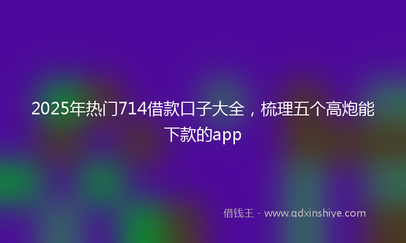 2025年热门714借款口子大全，梳理五个高炮能下款的app