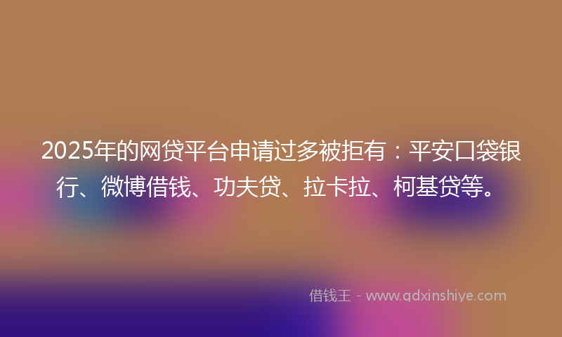 2025年的网贷平台申请过多被拒有：平安口袋银行、微博借钱、功夫贷、拉卡拉、柯基贷等。