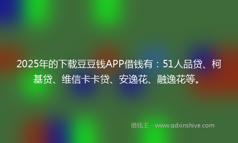 2025年的下载豆豆钱APP借钱有：51人品贷、柯基贷、维信卡卡贷、安逸花、融逸花等。