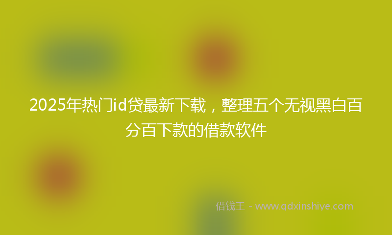 2025年热门id贷最新下载，整理五个无视黑白百分百下款的借款软件