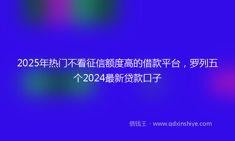 2025年热门不看征信额度高的借款平台，罗列五个2024最新贷款口子