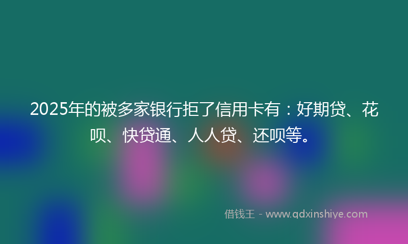 2025年的被多家银行拒了信用卡有：好期贷、花呗、快贷通、人人贷、还呗等。