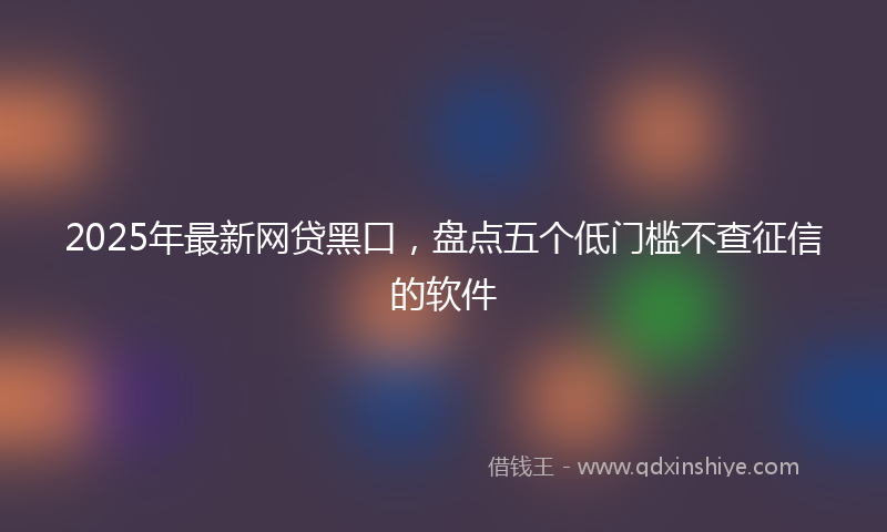 2025年最新网贷黑口，盘点五个低门槛不查征信的软件