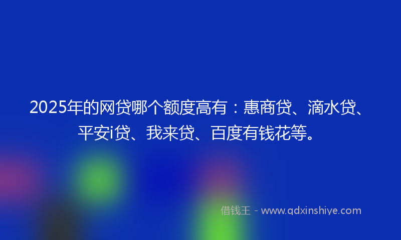 2025年的网贷哪个额度高有：惠商贷、滴水贷、平安i贷、我来贷、百度有钱花等。