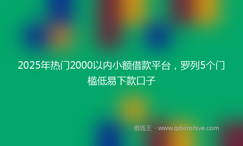 2025年热门2000以内小额借款平台，罗列5个门槛低易下款口子