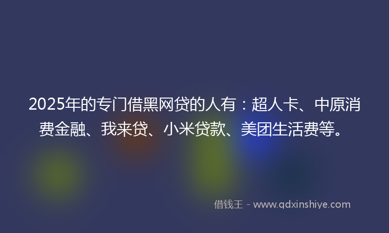 2025年的专门借黑网贷的人有：超人卡、中原消费金融、我来贷、小米贷款、美团生活费等。
