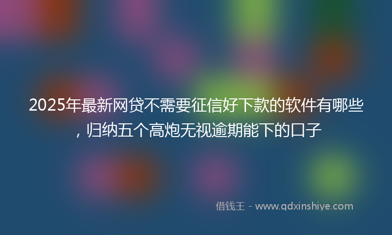 2025年最新网贷不需要征信好下款的软件有哪些，归纳五个高炮无视逾期能下的口子