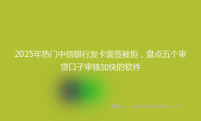 2025年热门中信银行发卡面签被拒，盘点五个审贷口子审核加快的软件