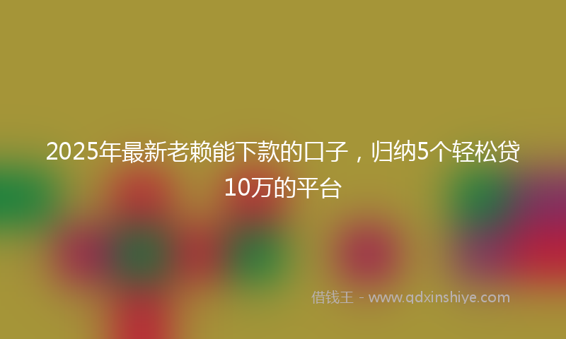 2025年最新老赖能下款的口子，归纳5个轻松贷10万的平台