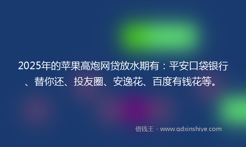 2025年的苹果高炮网贷放水期有：平安口袋银行、替你还、投友圈、安逸花、百度有钱花等。