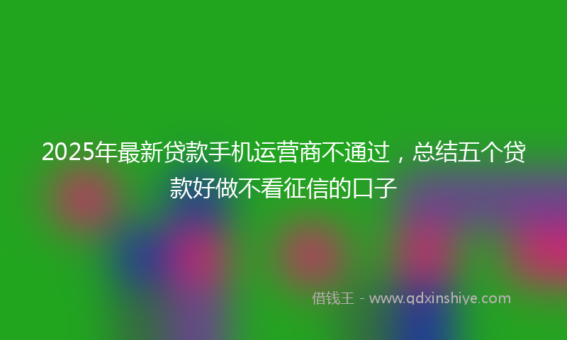 2025年最新贷款手机运营商不通过，总结五个贷款好做不看征信的口子
