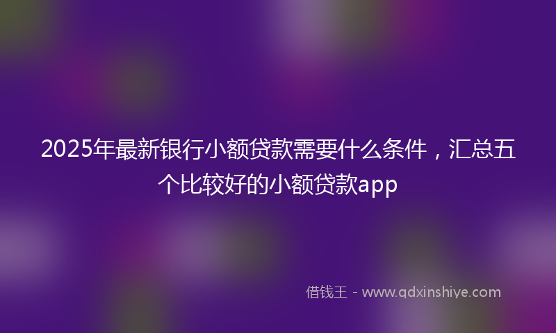 2025年最新银行小额贷款需要什么条件，汇总五个比较好的小额贷款app