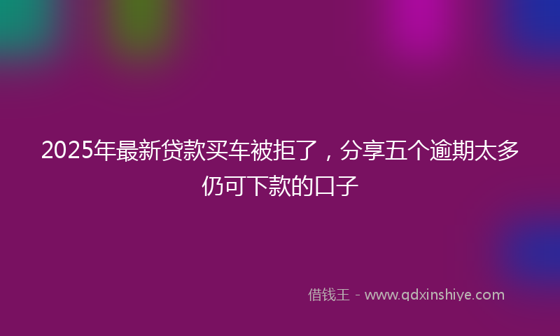 2025年最新贷款买车被拒了，分享五个逾期太多仍可下款的口子