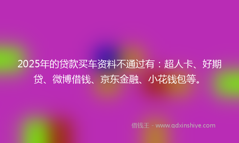 2025年的贷款买车资料不通过有：超人卡、好期贷、微博借钱、京东金融、小花钱包等。
