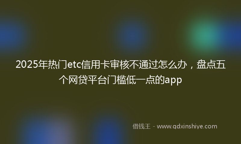 2025年热门etc信用卡审核不通过怎么办，盘点五个网贷平台门槛低一点的app
