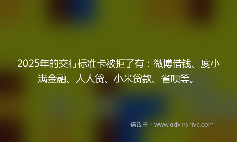2025年的交行标准卡被拒了有：微博借钱、度小满金融、人人贷、小米贷款、省呗等。