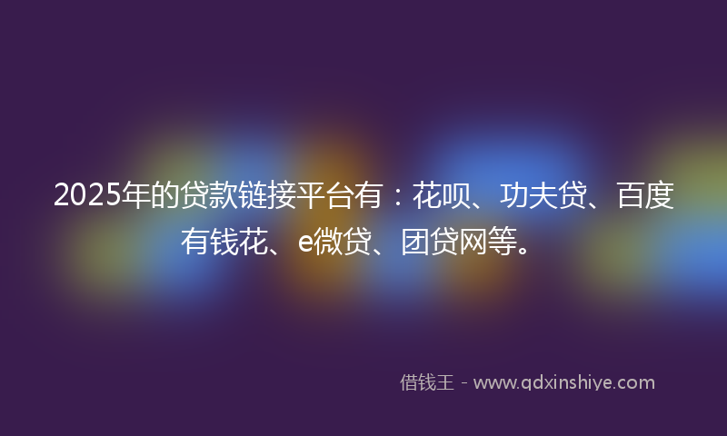 2025年的贷款链接平台有：花呗、功夫贷、百度有钱花、e微贷、团贷网等。