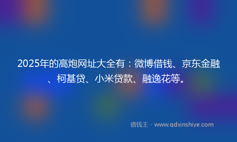 2025年的高炮网址大全有：微博借钱、京东金融、柯基贷、小米贷款、融逸花等。