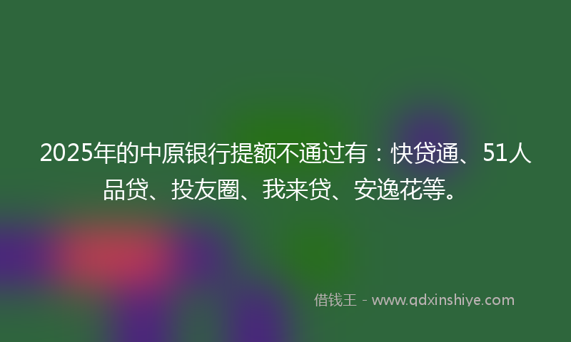 2025年的中原银行提额不通过有：快贷通、51人品贷、投友圈、我来贷、安逸花等。
