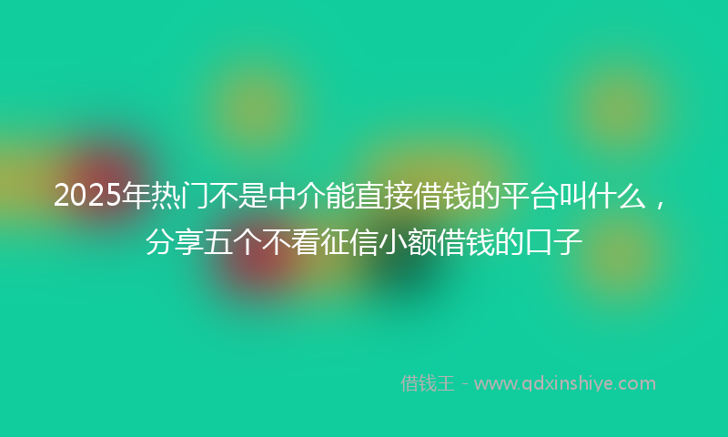 2025年热门不是中介能直接借钱的平台叫什么，分享五个不看征信小额借钱的口子