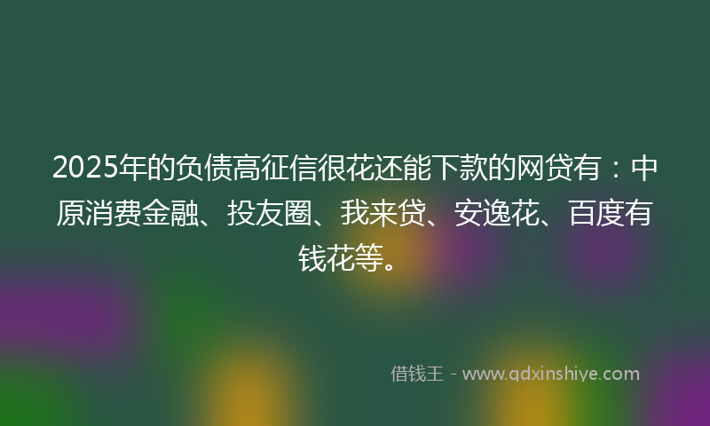 2025年的负债高征信很花还能下款的网贷有：中原消费金融、投友圈、我来贷、安逸花、百度有钱花等。