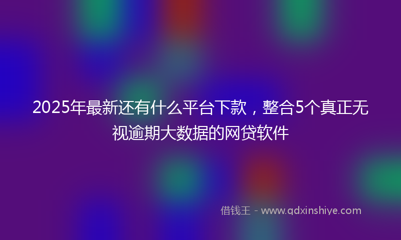 2025年最新还有什么平台下款，整合5个真正无视逾期大数据的网贷软件