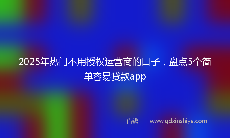 2025年热门不用授权运营商的口子，盘点5个简单容易贷款app