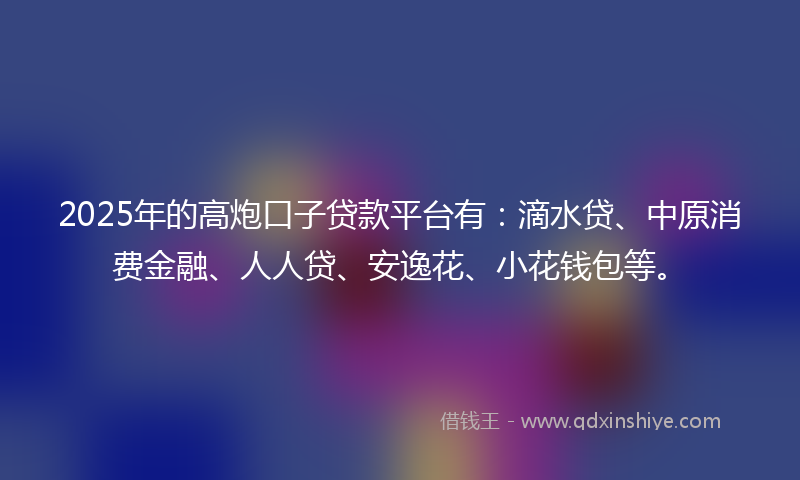 2025年的高炮口子贷款平台有：滴水贷、中原消费金融、人人贷、安逸花、小花钱包等。