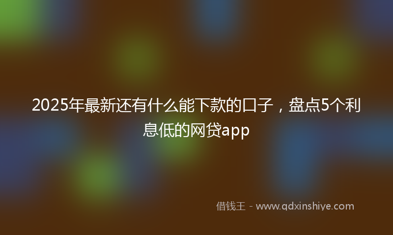 2025年最新还有什么能下款的口子,盘点5个利息低的网贷app