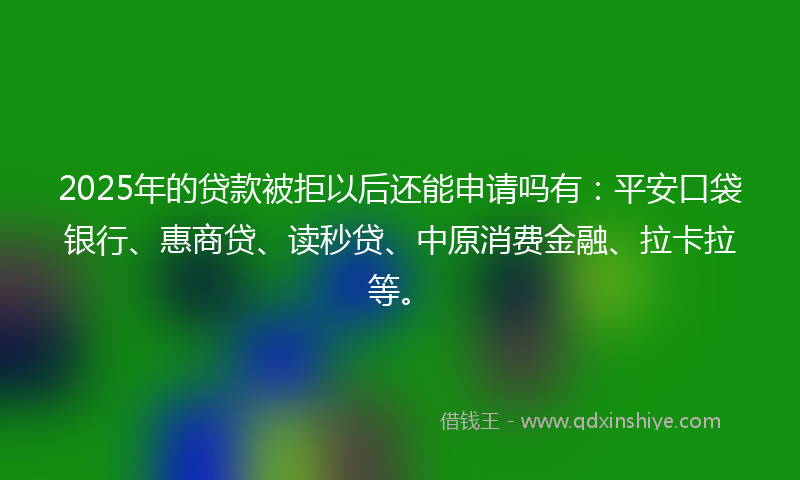 2025年的贷款被拒以后还能申请吗有：平安口袋银行、惠商贷、读秒贷、中原消费金融、拉卡拉等。