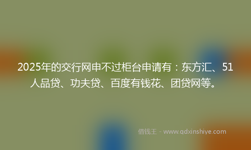2025年的交行网申不过柜台申请有：东方汇、51人品贷、功夫贷、百度有钱花、团贷网等。