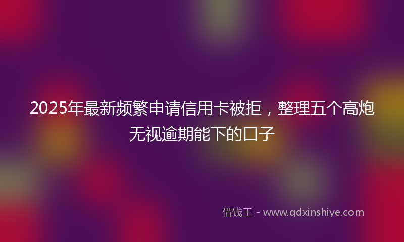 2025年最新频繁申请信用卡被拒，整理五个高炮无视逾期能下的口子