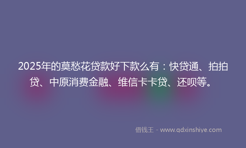 2025年的莫愁花贷款好下款么有：快贷通、拍拍贷、中原消费金融、维信卡卡贷、还呗等。