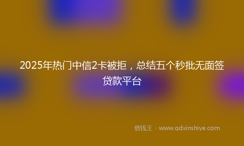 2025年热门中信2卡被拒，总结五个秒批无面签贷款平台