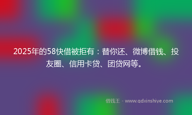 2025年的58快借被拒有：替你还、微博借钱、投友圈、信用卡贷、团贷网等。