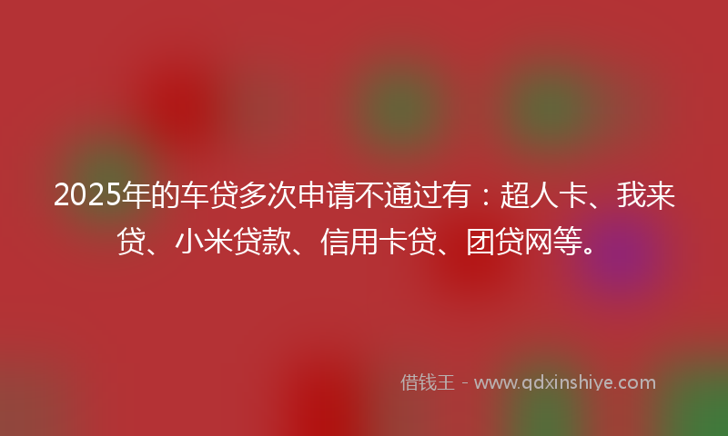 2025年的车贷多次申请不通过有：超人卡、我来贷、小米贷款、信用卡贷、团贷网等。