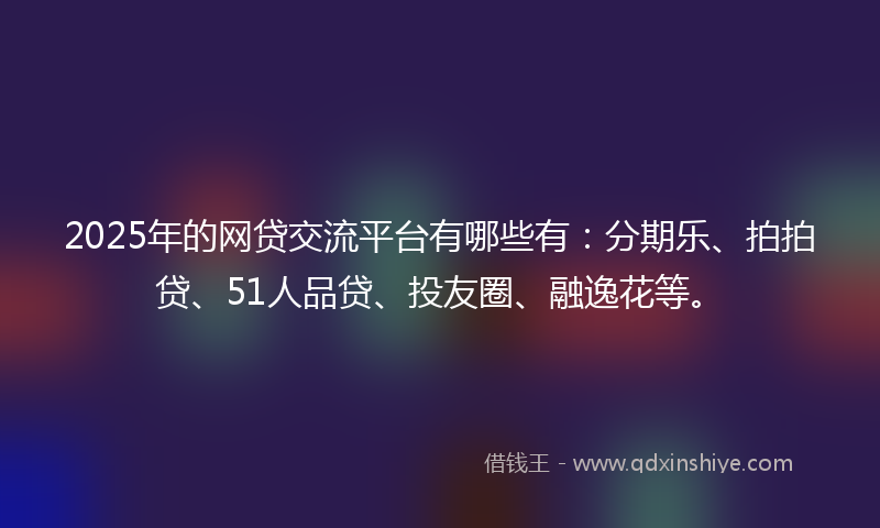 2025年的网贷交流平台有哪些有：分期乐、拍拍贷、51人品贷、投友圈、融逸花等。