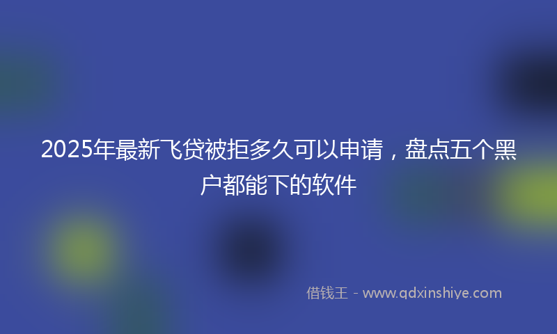 2025年最新飞贷被拒多久可以申请，盘点五个黑户都能下的软件